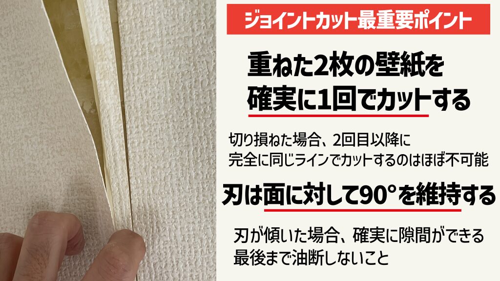 °ジョイントカットの最重要ポイントは、「重ねた2枚の壁紙を確実に一回でカットする」「刃は面に対して90°を維持する」の2点。